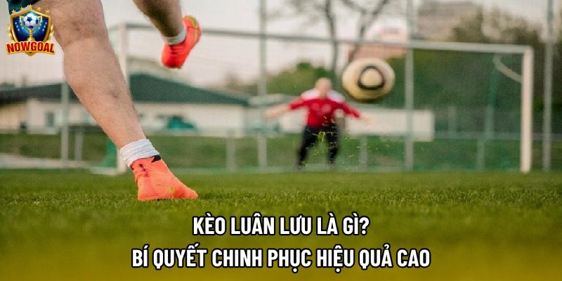 Kèo Luân Lưu – Chiến Lược Săn Thưởng Từ Chấm 11m